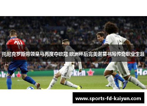 托尼克罗斯带领皇马再度夺欧冠 欧洲杯后完美谢幕书写传奇职业生涯