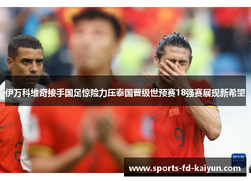 伊万科维奇接手国足惊险力压泰国晋级世预赛18强赛展现新希望