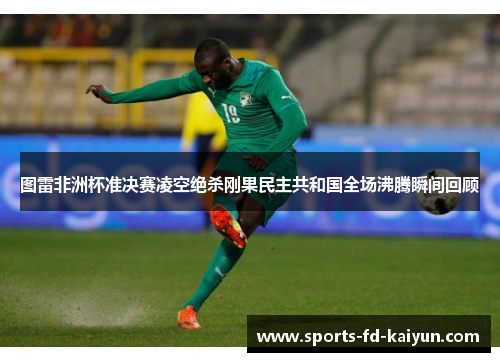 图雷非洲杯准决赛凌空绝杀刚果民主共和国全场沸腾瞬间回顾