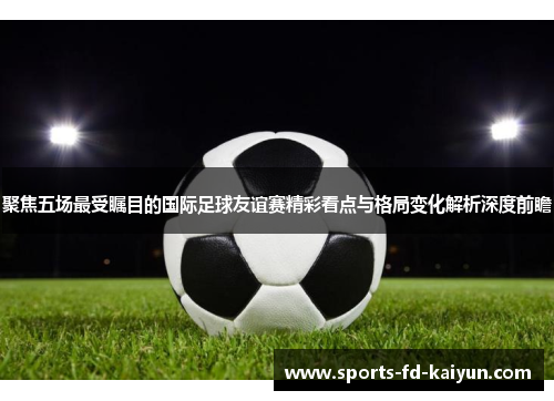 聚焦五场最受瞩目的国际足球友谊赛精彩看点与格局变化解析深度前瞻