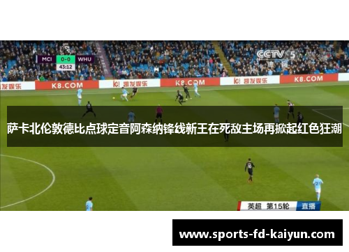 萨卡北伦敦德比点球定音阿森纳锋线新王在死敌主场再掀起红色狂潮
