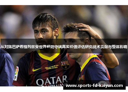 从对阵巴萨看格列兹曼世界杯防守端真实价值评估研究战术贡献与整体影响 从对阵巴萨看格列兹曼世界杯防守端真实价值评估研究战术贡献与整体影响