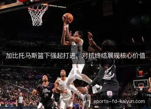 加比托马斯篮下强起打进,对抗终结展现核心价值 加比托马斯篮下强起打进,对抗终结展现核心价值